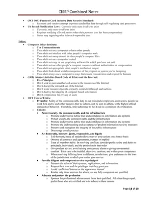 CISSP Combined Notes
Page 58 of 59
(PCI-DSS) Payment Card Industry Data Security Standard:
o Payment card vendors attempt to protect cardholder data through self-regulating card processors
US Breach Notification Laws: Currently only state-level laws exist
o Currently, only state-level laws exist
o Requires notifying affected parties when their personal data has been compromised
o States vary regarding what is breach-reportable data
Ethics:
Computer Ethics Institute:
o Ten Commandments
o Thou shalt not use a computer to harm other people
o Thou shalt not interfere with other people‟s computer work
o Thou shalt not snoop around in other people‟s computer files
o Thou shalt not use a computer to steal
o Thou shalt not copy or use proprietary software for which you have not paid
o Thou shalt not use other people‟s computer resources without authorization or compensation
o Thou shalt not appropriate other people‟s intellectual output
o Thou shalt think about social consequences of the program or system you‟re designing
o Thou shalt always use a computer in ways that ensure consideration and respect for humans
(IAB) Internet Activities Board Code of Ethics and the Internet:
o Five Principles
o Don‟t seek to gain unauthorized access to the resources of the Internet
o Don‟t disrupt the intended use of the Internet
o Don‟t waste resources (people, capacity, computer) through such actions
o Don‟t destroy the integrity of computer-based information
o Don‟t compromise the privacy of users
ISC2 Code of Ethics:
o Preamble: Safety of the commonwealth, duty to our principals (employers, contractors, people we
work for), and to each other requires that we adhere, and be seen to adhere, to the highest ethical
standards of behavior. Therefore, strict adherence to this Code is a condition of certification.
o Canons:
Protect society, the commonwealth, and the infrastructure
o Promote and preserve public trust and confidence in information and systems
o Protect society, the commonwealth, and the infrastructure
o Promote and preserve public trust and confidence in information and systems
o Promote the understanding and acceptance of prudent information security measures
o Preserve and strengthen the integrity of the public infrastructure
o Discourage unsafe practice
Act honorably, honestly, justly, responsibly, and legally
o Tell the truth; make all stakeholders aware of your actions on a timely basis
o Observe all contracts and agreements, express or implied
o Treat all members fairly. In resolving conflicts, consider public safety and duties to
principals, individuals, and the profession in that order
o Give prudent advice; avoid raising unnecessary alarm or giving unwarranted
comfort. Take care to be truthful, objective, cautious, and within your competence
o When resolving differing laws in different jurisdictions, give preference to the laws
of the jurisdiction in which you render your service
Provide diligent and competent service to principals
o Preserve the value of their systems, applications, and information
o Respect their trust and the privileges that they grant you
o Avoid conflicts of interest or the appearance thereof
o Render only those services for which you are fully competent and qualified
Advance and protect the profession
o Sponsor for professional advancement those best qualified. All other things equal,
prefer those who are certified and who adhere to these canons
 