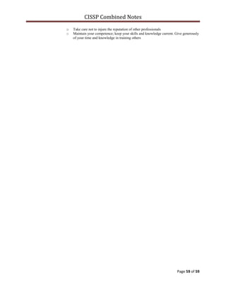 CISSP Combined Notes
Page 59 of 59
o Take care not to injure the reputation of other professionals
o Maintain your competence; keep your skills and knowledge current. Give generously
of your time and knowledge in training others
 