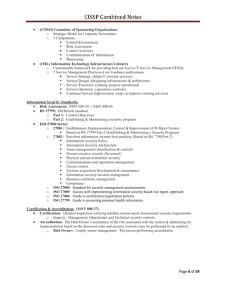 CISSP Combined Notes
Page 6 of 59
(COSO) Committee of Sponsoring Organizations
o Strategic Model for Corporate Governance
o 5 Components:
 Control Environment
 Risk Assessment
 Control Activities
 Communication of Information
 Monitoring
(ITIL) Information Technology Infrastructure Library)
o Customizable framework for providing best services in IT Service Management (ITSM)
o 5 Service Management Practices-Core Guidance publications
 Service Strategy (helps IT provide services)
 Service Design (designing infrastructure & architecture)
 Service Transition (making projects operational)
 Service Operation (operations controls)
 Continual Service Improvement (ways to improve existing services)
Information Security Standards:
Risk Assessment: NIST 800-30 | NIST 800-66
BS 17799: Old British standard
o Part 1: Control Objectives
o Part 2: Establishing & Maintaining a security program
ISO 27000 Series:
o 27001: Establishment, Implementation, Control & Improvement of IS Mgmt System
 Based on BS 17799 Part 2 (Establishing & Maintaining a Security Program)
o 27002: Describes information security best practices (Based on BS 7799 Part 2)
 Information Security Policy
 Information Security Architecture
 Asset management (classification & control)
 Human resource security (Personnel)
 Physical and environmental security
 Communications and operations management
 Access control
 Systems acquisition/development & maintenance
 Information security incident management
 Business continuity management
 Compliance
o ISO 27004: Standard for security management measurements
o ISO 27005: Assists with implementing information security based risk mgmt. approach
o ISO 27006: Guide to certification/registration process
o ISO 27799: Guide to protecting personal health information
Certification & Accreditation: (NIST 800-37)
Certification: Detailed inspection verifying whether system meets documented security requirements
o Inspects: Management, Operational, and Technical security controls
Accreditation: The Data Owner‟s acceptance of the risk associated with the system & authorizing its
implementation based on the discussed risks and security controls (may be performed by an auditor)
o Risk Owner: Usually senior management. The person performing accreditation
 
