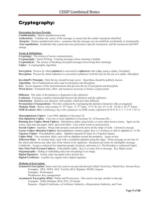 CISSP Combined Notes
Page 7 of 59
Cryptography:
Encryption Services Provide:
Confidentiality: Denies unauthorized reads.
Authenticity: Validates the source of the message, to ensure that the sender is properly identified.
Integrity: Denies unauthorized writes - assurance that the message was not modified, accidentally or intentionally.
Non-repudiation: Establishes that a particular user performed a specific transaction, and the transaction did NOT
change.
Terms & Definitions:
Cryptology: The science of secure communication
Cryptography: Secret Writing. Creating messages whose meaning is hidden
Cryptanalysis: The science of breaking encrypted messages (recovering their meaning).
Cipher: A cryptographic algorithm
Encryption: Process by which plaintext is converted to ciphertext with a key, using a cipher. (Encipher)
Decryption: Process by which ciphertext is converted to plaintext (with the key) by the use of a cipher. (Decipher)
Kerckhoff’s Principle: Only the key should be kept secret. Algorithms should be publicly known.
Algorithm: Set of mathematical rules used in encryption and decryption
Key: Secret sequence of bits and instructions that governs the act of encryption and decryption
Work factor: Estimated time, effort, and resources necessary to break a cryptosystem
Diffusion: The order of the plaintext is dispersed in the ciphertext
Confusion: Creating a random relationship between the plaintext and the ciphertext
Substitution: Replaces one character with another, which provides diffusion
Permutation (Transposition): Provides confusion by rearranging the plaintext characters (like an anagram)
Modular Math: Shows what remains Y=25th
letter. C=3rd
letter. Y+C=B (b/c 25+3=28. 28-26=2 B=2nd
letter)
XOR (Exclusive Or): Combining a key with a plaintext via XOR creates ciphertext (0+0=0 0+1=1 1+1=0 1+0=1)
Monoalphabetic Cipher: Uses ONE alphabet (A becomes X)
PolyAlphabetic Cipher: Uses two or more alphabets (A becomes X) (X becomes M) …
Running Key Cipher (Book Cipher): Substitution cipher using books, or some other known source. Agree on the
source, then note the page#, line#, and word offset. Uses whole words at each position.
Scytale Cipher: Spartans. Wrap cloth around a rod and write down all the strips of cloth. Unwind to encrypt.
Caesar Cipher (Rotation Cipher): Monoalphabetic rotation cipher. Key is # of places to shift in alphabet (3: A=D)
Vigenere Cipher: Polyalphabetic cipher. Alphabet repeated 26 times in a Vigenere Square.
Cipher Disk: Two concentric disks, each with an alphabet around the periphery. Agree on key.
Jefferson Disks: 36 wooden disks, each with a scrambled alphabet along the edges. Write message on one line of
the wheel and choose any other line of the wheels to be ciphertext. Recipient just looks for intelligible message.
Codebooks: Assign a codeword for important people, locations, and terms (i.e. The President is codeword Eagle)
One-Time Pad (Vernam Cipher): Unbreakable cipher. Key is as many bits as message. Key Mgmt issues.
Steganography: Hiding or embedding data (not encrypting) in an image.
Digital Signature: A hash value encrypted with a private key
Digital Certificate: A public key signed with a digital signature
Methods of Encryption:
Symmetric Encryption: Same exact key used to encrypt and decrypt (called: Secret key, Shared Key, Session Key)
Examples: DES, TDES, AES, Twofish, RC6, Rijndael, MARS, Serpent
Strengths: Performance
Weaknesses: Key management
Asymmetric Encryption (PKI): Public and Private keys. One used to encrypt, another to decrypt.
Examples: Diffie Hellman, RSA, ECC, El Gamal
Requires: Digital Certificates, a Certificate Authority, a Registration Authority, and Trust
 