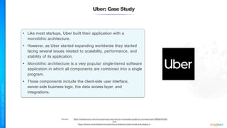 Uber: Case Study
Source: https://hackernoon.com/microservices-are-hard-an-invaluable-guide-to-microservices-2d06bd7bcf5d
And
https://dzone.com/articles/microservice-architecture-learn-build-and-deploy-a
• Like most startups, Uber built their application with a
monolithic architecture.
• However, as Uber started expanding worldwide they started
facing several issues related to scalability, performance, and
stability of its application.
• Monolithic architecture is a very popular single-tiered software
application in which all components are combined into a single
program.
• Those components include the client-side user interface,
server-side business logic, the data access layer, and
integrations.
 