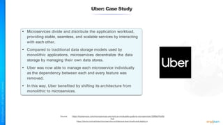 Uber: Case Study
Source: https://hackernoon.com/microservices-are-hard-an-invaluable-guide-to-microservices-2d06bd7bcf5d
And
https://dzone.com/articles/microservice-architecture-learn-build-and-deploy-a
• Microservices divide and distribute the application workload,
providing stable, seamless, and scalable services by interacting
with each other.
• Compared to traditional data storage models used by
monolithic applications, microservices decentralize the data
storage by managing their own data stores.
• Uber was now able to manage each microservice individually
as the dependency between each and every feature was
removed.
• In this way, Uber benefited by shifting its architecture from
monolithic to microservices.
 