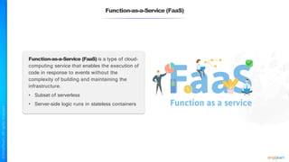 Function-as-a-Service (FaaS)
Function-as-a-Service (FaaS) is a type of cloud-
computing service that enables the execution of
code in response to events without the
complexity of building and maintaining the
infrastructure.
• Subset of serverless
• Server-side logic runs in stateless containers
 