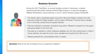 Business Scenario
During the 2017 Pwn2Own, an annual hacking contest in Vancouver, a hacker
compromised Microsoft's heavily fortified Edge browser in a way that escapes a
VMware Workstation virtual machine it runs in, which fetched a prize of $105,000.
• The hacker used a JavaScript engine bug within Microsoft Edge to achieve the code
execution inside the Edge sandbox, and he used a Windows 10 kernel bug to escape
from it and fully compromise the guest machine.
• Then he exploited a hardware simulation bug within VMware to escape from the guest
operating system to the host one.
• This sets up a scenario in which malicious websites can not only compromise a visitor's
virtual machine, but also the much more valuable host machine the VM runs on.
• VMware patched the vulnerabilities within 2 weeks.
Question: What is the risk of breakout from a hypervisor isolation?
 