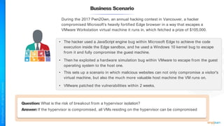 Business Scenario
During the 2017 Pwn2Own, an annual hacking contest in Vancouver, a hacker
compromised Microsoft's heavily fortified Edge browser in a way that escapes a
VMware Workstation virtual machine it runs in, which fetched a prize of $105,000.
• The hacker used a JavaScript engine bug within Microsoft Edge to achieve the code
execution inside the Edge sandbox, and he used a Windows 10 kernel bug to escape
from it and fully compromise the guest machine.
• Then he exploited a hardware simulation bug within VMware to escape from the guest
operating system to the host one.
• This sets up a scenario in which malicious websites can not only compromise a visitor's
virtual machine, but also the much more valuable host machine the VM runs on.
• VMware patched the vulnerabilities within 2 weeks.
Question: What is the risk of breakout from a hypervisor isolation?
Answer: If the hypervisor is compromised, all VMs residing on the hypervisor can be compromised
 