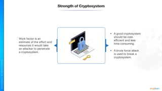 Strength of Cryptosystem
Work factor is an
estimate of the effort and
resources it would take
an attacker to penetrate
a cryptosystem.
• A good cryptosystem
should be cost-
efficient and less
time-consuming.
• A brute force attack
is used to break a
cryptosystem.
 