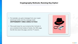 Cryptography Methods: Running Key Cipher
• For example, you get a message from your super-
secret spy buddy and the message reads
CRYPTOGRAPHY 149l6c7.299l3c7.911l5c8.
• This could mean for you to look at the 1st book in
your predetermined series of books, the 49th page,
the 6th line down the page, and the 7th column.
 