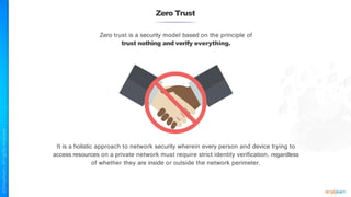 Zero Trust
Zero trust is a security model based on the principle of
trust nothing and verify everything.
It is a holistic approach to network security wherein every person and device trying to
access resources on a private network must require strict identity verification, regardless
of whether they are inside or outside the network perimeter.
 