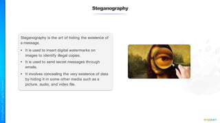 Steganography is the art of hiding the existence of
a message.
• It is used to insert digital watermarks on
images to identify illegal copies.
• It is used to send secret messages through
emails.
• It involves concealing the very existence of data
by hiding it in some other media such as a
picture, audio, and video file.
Steganography
 