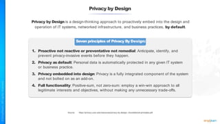 Privacy by Design
Privacy by Design is a design-thinking approach to proactively embed into the design and
operation of IT systems, networked infrastructure, and business practices, by default.
Seven principles of Privacy By Design:
1. Proactive not reactive or preventative not remedial: Anticipate, identify, and
prevent privacy-invasive events before they happen.
2. Privacy as default: Personal data is automatically protected in any given IT system
or business practice.
3. Privacy embedded into design: Privacy is a fully integrated component of the system
and not bolted on as an add-on.
4. Full functionality: Positive-sum, not zero-sum: employ a win-win approach to all
legitimate interests and objectives, without making any unnecessary trade-offs.
Source: https://privacy.ucsc.edu/resources/privacy-by-design---foundational-principles.pdf
 