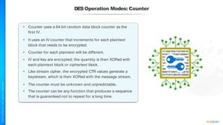 • Counter uses a 64-bit random data block counter as the
first IV.
• It uses an IV counter that increments for each plaintext
block that needs to be encrypted.
• Counter for each plaintext will be different.
• IV and key are encrypted; the quantity is then XORed with
each plaintext block or ciphertext block.
• Like stream cipher, the encrypted CTR values generate a
keystream, which is then XORed with the message stream.
• The counter must be unknown and unpredictable.
• The counter can be any function that produces a sequence
that is guaranteed not to repeat for a long time.
DESOperation Modes: Counter
 