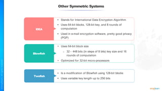 Other Symmetric Systems
IDEA
Twofish
• Stands for International Data Encryption Algorithm
• Uses 64-bit blocks, 128-bit key, and 8 rounds of
computation
• Used in e-mail encryption software, pretty good privacy
(PGP)
Blowfish
• Uses 64-bit block size
o 32 – 448 bits (in steps of 8 bits) key size and 16
rounds of computation
• Optimized for 32-bit micro-processors
• Is a modification of Blowfish using 128-bit blocks
• Uses variable key length up to 256 bits
 