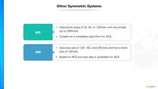 Other Symmetric Systems
RC5
RC6
• Uses block sizes of 32, 64, or 128-bits, with key length
up to 2040-bits
• Created as a candidate algorithm for AES
• Uses key size of 128, 192, and 256-bits and has a block
size of-128 bits
• Based on RC5 and was also a candidate for AES
 