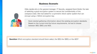 Business Scenario
Question: Which encryption standard should Kevin select, the DES, the 3DES, or the AES?
Hilda Jacobs who is the general manager, IT Security, assigned Kevin Butler the task
of selecting a good encryption system to secure the confidentiality of the
company’s data. She had asked for a symmetric block cipher system that can
encrypt using a 128-bit encryption key.
Kevin started gathering information about the existing encryption standards.
Based on the current and the future requirements, he had to choose
between DES, 3DES, and AES.
 