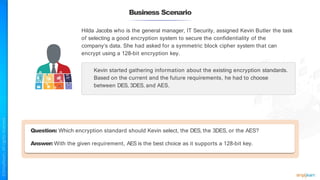 Business Scenario
Hilda Jacobs who is the general manager, IT Security, assigned Kevin Butler the task
of selecting a good encryption system to secure the confidentiality of the
company’s data. She had asked for a symmetric block cipher system that can
encrypt using a 128-bit encryption key.
Kevin started gathering information about the existing encryption standards.
Based on the current and the future requirements, he had to choose
between DES, 3DES, and AES.
Question: Which encryption standard should Kevin select, the DES, the 3DES, or the AES?
Answer: With the given requirement, AES is the best choice as it supports a 128-bit key.
 