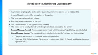 • Asymmetric cryptography is also called public-key encryption as one key is made public.
• A pair of keys is required for encryption or decryption.
• The keys are mathematically related.
• Each key is used to encrypt or decrypt.
• You cannot encrypt or decrypt with only one key.
• The public key is usually shared, while the private key is secured by the owner.
• Secure Message format: The message is encrypted with the receiver's public key (confidentiality).
• Open Message format: The message is encrypted with the sender’s private key (authenticity).
o This provides authenticity, integrity, and non-repudiation.
o Examples: RSA, Diffie-Hellman, Elliptic curve cryptosystem (ECC), El Gamal, and Digital signature
algorithm (DSA).
Introduction to Asymmetric Cryptography
 