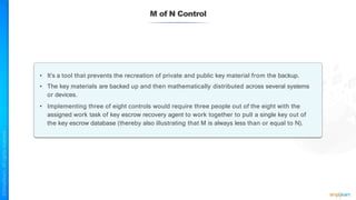 M of N Control
• It’s a tool that prevents the recreation of private and public key material from the backup.
• The key materials are backed up and then mathematically distributed across several systems
or devices.
• Implementing three of eight controls would require three people out of the eight with the
assigned work task of key escrow recovery agent to work together to pull a single key out of
the key escrow database (thereby also illustrating that M is always less than or equal to N).
 
