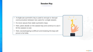 Session Key
• A single-use symmetric key is used to encrypt or decrypt
communication between two users for a single session.
• It’s more secure than static symmetric keys.
• Here, peers decide on the session key and continue to use it
till the session is over.
• Here, eavesdropping is difficult and breaking the keys will
prove to be futile.
 