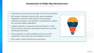 Introduction to Public Key Infrastructure
• The public key infrastructure provides CIA and nonrepudiation.
• PKI includes Certificate Authority (CA), digital certificates,
Registration Authorities (RA), policies and procedures,
certificate revocation, time-stamping, nonrepudiation support,
and security-enabled applications.
• A digital certificate is required by each participant in a PKI,
which contains a particular participant’s public key and other
identifying information.
• This is signed by a trusted certificate authority and the
authenticity of the public key is the liability of the CA.
• PKI is used in online banking and e-commerce.
 