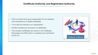 Certificate Authority and Registration Authority
• CA is a trusted third party responsible for the issuance
and maintenance of digital certificates.
• It can also be internal to an organization.
• CA also handles the revocation of certificates.
• The revoked certificates are stored in the Certificate
Revocation List (CRL) which is updated and maintained
by the CA.
Certificate Authority
 