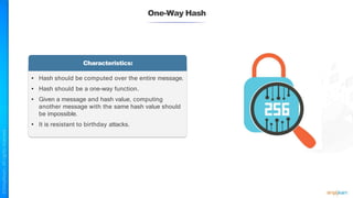 One-Way Hash
Characteristics:
• Hash should be computed over the entire message.
• Hash should be a one-way function.
• Given a message and hash value, computing
another message with the same hash value should
be impossible.
• It is resistant to birthday attacks.
 