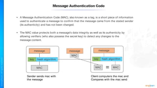 Message Authentication Code
• A Message Authentication Code (MAC), also known as a tag, is a short piece of information
used to authenticate a message to confirm that the message came from the stated sender
(its authenticity) and has not been changed.
• The MAC value protects both a message's data integrity as well as its authenticity by
allowing verifiers (who also possess the secret key) to detect any changes to the
message content.
message
message
key hash algorithm
MAC
MAC
Sender sends mac with
the message
Client computers the mac and
Compares with the mac send
message
key hash algorithm
MAC MAC
=
 