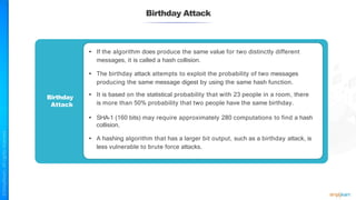 Birthday Attack
Birthday
Attack
• If the algorithm does produce the same value for two distinctly different
messages, it is called a hash collision.
• The birthday attack attempts to exploit the probability of two messages
producing the same message digest by using the same hash function.
• It is based on the statistical probability that with 23 people in a room, there
is more than 50% probability that two people have the same birthday.
• SHA-1 (160 bits) may require approximately 280 computations to find a hash
collision.
• A hashing algorithm that has a larger bit output, such as a birthday attack, is
less vulnerable to brute force attacks.
 