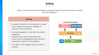 Salting
• It makes it difficult for the attacker to break
into a system by using the strategy of
password hash-matching.
• For each password, a new salt is randomly
generated.
• Instead of the original password, the
output of the cryptographic hash function
processed is stored in the database.
• It is used in Unix systems and for internet
security.
Salt is a random value that is added to password hash to prevent dictionary attacks
and hash collisions.
Salting
Password Creation
Plaintext
password
Random Salt
Hashing
Salt Hash
 