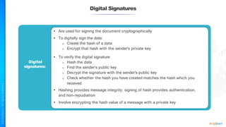 Digital Signatures
Digital
signatures:
• Are used for signing the document cryptographically
• To digitally sign the data:
o Create the hash of a data
o Encrypt that hash with the sender's private key
• To verify the digital signature:
o Hash the data
o Find the sender’s public key
o Decrypt the signature with the sender's public key
o Check whether the hash you have created matches the hash which you
received
• Hashing provides message integrity; signing of hash provides authentication,
and non-repudiation
• Involve encrypting the hash value of a message with a private key
 