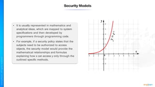 Security Models
• It is usually represented in mathematics and
analytical ideas, which are mapped to system
specifications and then developed by
programmers through programming code.
• For example, if a security policy states that the
subjects need to be authorized to access
objects, the security model would provide the
mathematical relationships and formulas
explaining how x can access y only through the
outlined specific methods.
 