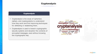 Cryptanalysis
Cryptanalysis
• Cryptanalysis is the study of ciphertext,
ciphers, and cryptosystems to understand
how they work and find improving techniques
for defeating or weakening them.
• Cryptanalysis is used to breach cryptographic
security systems and decipher the contents of
encrypted messages, even without knowing
the cryptographic key.
 