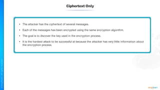 Ciphertext Only
• The attacker has the ciphertext of several messages.
• Each of the messages has been encrypted using the same encryption algorithm.
• The goal is to discover the key used in the encryption process.
• It is the hardest attack to be successful at because the attacker has very little information about
the encryption process.
 