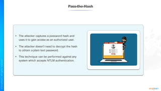 Pass-the-Hash
• The attacker captures a password hash and
uses it to gain access as an authorized user.
• The attacker doesn’t need to decrypt the hash
to obtain a plain text password.
• This technique can be performed against any
system which accepts NTLM authentication.
 