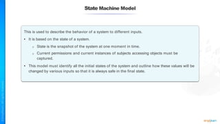 State Machine Model
This is used to describe the behavior of a system to different inputs.
• It is based on the state of a system.
o State is the snapshot of the system at one moment in time.
o Current permissions and current instances of subjects accessing objects must be
captured.
• This model must identify all the initial states of the system and outline how these values will be
changed by various inputs so that it is always safe in the final state.
 