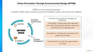 Crime Prevention Through Environmental Design (CPTED)
CPTED is a crime reduction technique.
Examples: Streets, parks, museums, government buildings, houses, and commercial complexes.
Surveillance: It creates the perception that
people can be seen.
Access Control: It limits the opportunities
for crime.
The three environmental strategies of
CPTED are:
Territoriality: These make users feel safe
and make the potential offender aware of a
substantial risk of apprehension.
INFORMAL
SURVEILLANCE
DEFINED
SPACE
DEFINED
‘PERMEABILITY’
LIGHTING
LEGIBILITY
 