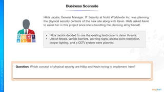 Business Scenario
Hilda Jacobs, General Manager, IT Security at Nutri Worldwide Inc. was planning
the physical security controls of the new site along with Kevin. Hilda asked Kevin
to assist her in this project since she is handling the planning all by herself.
• Hilda Jacobs decided to use the existing landscape to deter threats.
• Use of fences, vehicle barriers, warning signs, access point restriction,
proper lighting, and a CCTV system were planned.
Question: Which concept of physical security are Hilda and Kevin trying to implement here?
 