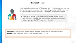 Business Scenario
Hilda Jacobs, General Manager, IT Security at Nutri Worldwide Inc. was planning
the physical security controls of the new site along with Kevin. Hilda asked Kevin
to assist her in this project since she is handling the planning all by herself.
• Hilda Jacobs decided to use the existing landscape to deter threats.
• Use of fences, vehicle barriers, warning signs, access point restriction,
proper lighting, and a CCTV system were planned.
Question: Which concept of physical security are Hilda and Kevin trying to implement here?
Answer: Crime Prevention through Environmental Design (CPTED)
 