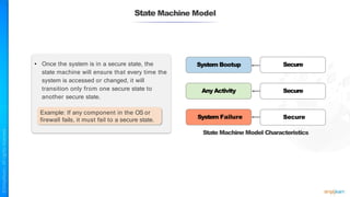 State Machine Model
• Once the system is in a secure state, the
state machine will ensure that every time the
system is accessed or changed, it will
transition only from one secure state to
another secure state.
Example: If any component in the OS or
firewall fails, it must fail to a secure state.
System Bootup
Any Activity
Secure
Secure
System Failure Secure
State Machine Model Characteristics
 