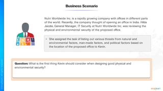 Business Scenario
Nutri Worldwide Inc. is a rapidly growing company with offices in different parts
of the world. Recently, the company thought of opening an office in India. Hilda
Jacobs, General Manager, IT Security at Nutri Worldwide Inc. was reviewing the
physical and environmental security of the proposed office.
• She assigned the task of listing out various threats from natural and
environmental factors, man-made factors, and political factors based on
the location of the proposed office to Kevin.
Question: What is the first thing Kevin should consider when designing good physical and
environmental security?
 