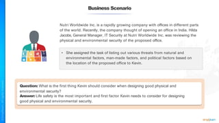 Business Scenario
Nutri Worldwide Inc. is a rapidly growing company with offices in different parts
of the world. Recently, the company thought of opening an office in India. Hilda
Jacobs, General Manager, IT Security at Nutri Worldwide Inc. was reviewing the
physical and environmental security of the proposed office.
• She assigned the task of listing out various threats from natural and
environmental factors, man-made factors, and political factors based on
the location of the proposed office to Kevin.
Question: What is the first thing Kevin should consider when designing good physical and
environmental security?
Answer: Life safety is the most important and first factor Kevin needs to consider for designing
good physical and environmental security.
 