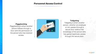 Personnel AccessControl
Piggybacking
Piggybacking is when another
person follows through a
door with the permission of
the person who has received
access.
Tailgating
Tailgating is when another
person, whether an employee
or not, passes through a
secure door without the
knowledge of the person who
has gained legitimate access
through the secure door.
 