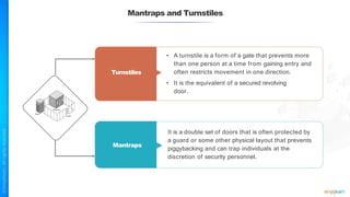 Mantraps and Turnstiles
• A turnstile is a form of a gate that prevents more
than one person at a time from gaining entry and
often restricts movement in one direction.
• It is the equivalent of a secured revolving
door.
It is a double set of doors that is often protected by
a guard or some other physical layout that prevents
piggybacking and can trap individuals at the
discretion of security personnel.
Turnstiles
Mantraps
 