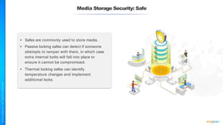 Media Storage Security: Safe
• Safes are commonly used to store media.
• Passive locking safes can detect if someone
attempts to tamper with them, in which case
extra internal bolts will fall into place to
ensure it cannot be compromised.
• Thermal locking safes can identify
temperature changes and implement
additional locks.
 