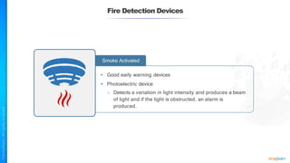 Fire Detection Devices
Smoke Activated
• Good early warning devices
• Photoelectric device
○ Detects a variation in light intensity and produces a beam
of light and if the light is obstructed, an alarm is
produced.
 
