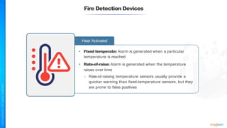 Fire Detection Devices
Heat Activated
• Fixed temperate: Alarm is generated when a particular
temperature is reached
• Rate-of-raise: Alarm is generated when the temperature
raises over time
○ Rate-of-raising temperature sensors usually provide a
quicker warning than fixed-temperature sensors, but they
are prone to false positives
 