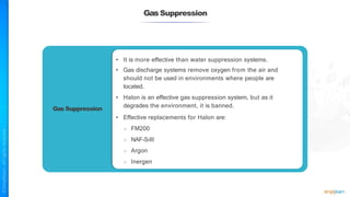 GasSuppression
Gas Suppression
• It is more effective than water suppression systems.
• Gas discharge systems remove oxygen from the air and
should not be used in environments where people are
located.
• Halon is an effective gas suppression system, but as it
degrades the environment, it is banned.
• Effective replacements for Halon are:
○ FM200
○ NAF-S-III
○ Argon
○ Inergen
 