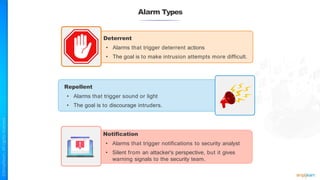 Alarm Types
Deterrent
• Alarms that trigger deterrent actions
• The goal is to make intrusion attempts more difficult.
Repellent
• Alarms that trigger sound or light
• The goal is to discourage intruders.
Notification
• Alarms that trigger notifications to security analyst
• Silent from an attacker's perspective, but it gives
warning signals to the security team.
 
