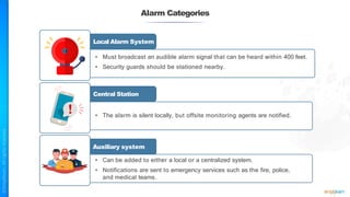 Alarm Categories
Local Alarm System
• Must broadcast an audible alarm signal that can be heard within 400 feet.
• Security guards should be stationed nearby.
• The alarm is silent locally, but offsite monitoring agents are notified.
Central Station
Auxiliary system
• Can be added to either a local or a centralized system.
• Notifications are sent to emergency services such as the fire, police,
and medical teams.
 