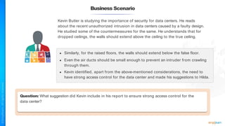 Business Scenario
Question: What suggestion did Kevin include in his report to ensure strong access control for the
data center?
Kevin Butler is studying the importance of security for data centers. He reads
about the recent unauthorized intrusion in data centers caused by a faulty design.
He studied some of the countermeasures for the same. He understands that for
dropped ceilings, the walls should extend above the ceiling to the true ceiling.
● Similarly, for the raised floors, the walls should extend below the false floor.
● Even the air ducts should be small enough to prevent an intruder from crawling
through them.
● Kevin identified, apart from the above-mentioned considerations, the need to
have strong access control for the data center and made his suggestions to Hilda.
 