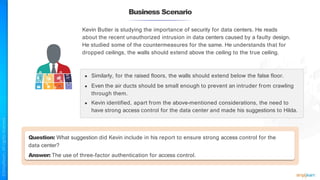 Business Scenario
Question: What suggestion did Kevin include in his report to ensure strong access control for the
data center?
Answer: The use of three-factor authentication for access control.
Kevin Butler is studying the importance of security for data centers. He reads
about the recent unauthorized intrusion in data centers caused by a faulty design.
He studied some of the countermeasures for the same. He understands that for
dropped ceilings, the walls should extend above the ceiling to the true ceiling.
● Similarly, for the raised floors, the walls should extend below the false floor.
● Even the air ducts should be small enough to prevent an intruder from crawling
through them.
● Kevin identified, apart from the above-mentioned considerations, the need to
have strong access control for the data center and made his suggestions to Hilda.
 